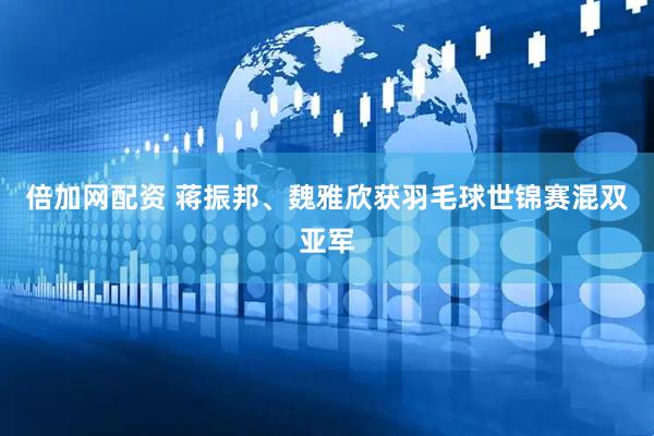 倍加网配资 蒋振邦、魏雅欣获羽毛球世锦赛混双亚军