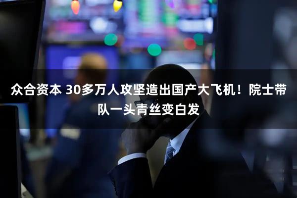 众合资本 30多万人攻坚造出国产大飞机！院士带队一头青丝变白发
