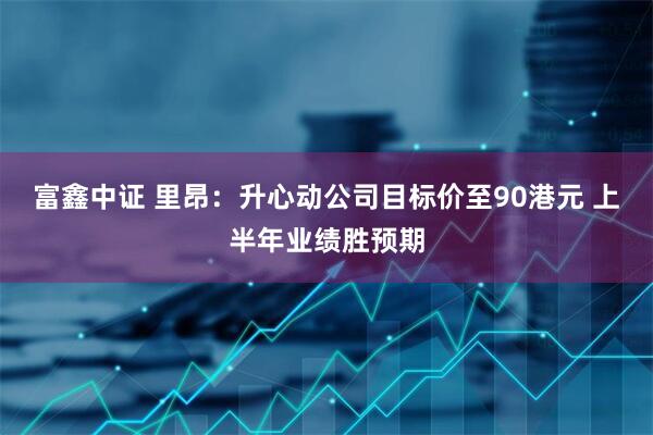 富鑫中证 里昂：升心动公司目标价至90港元 上半年业绩胜预期