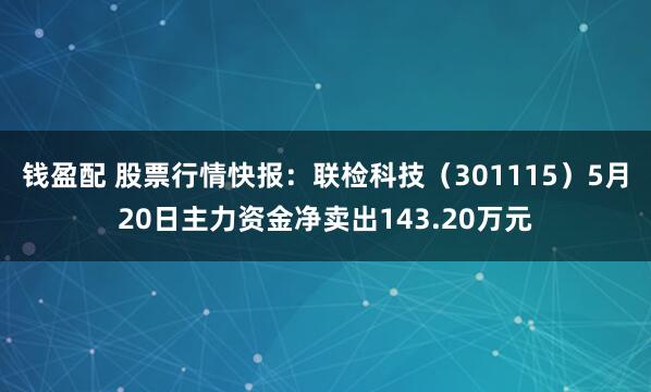 钱盈配 股票行情快报：联检科技（301115）5月20日主力资金净卖出143.20万元