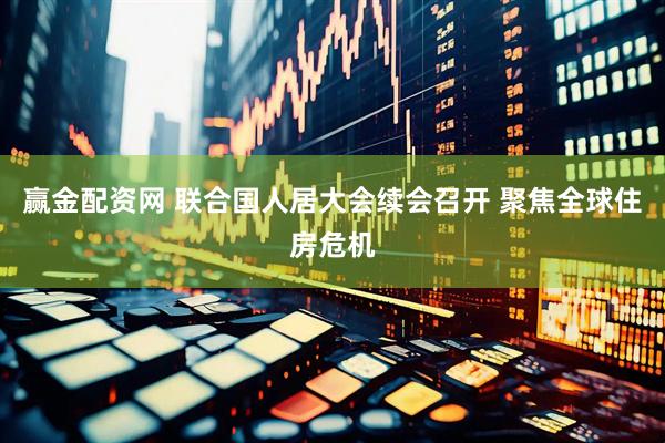 赢金配资网 联合国人居大会续会召开 聚焦全球住房危机