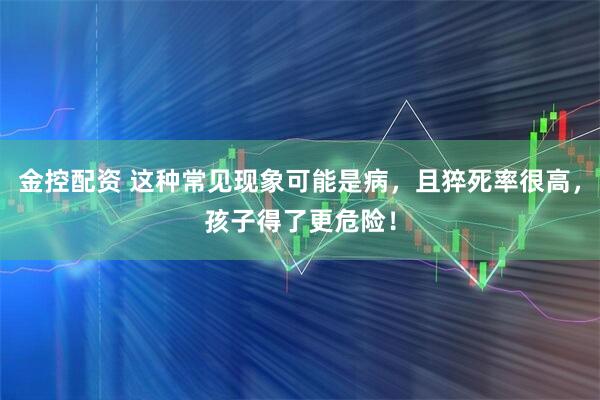 金控配资 这种常见现象可能是病，且猝死率很高，孩子得了更危险！