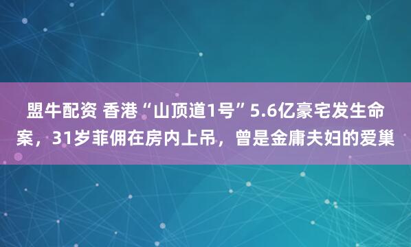 盟牛配资 香港“山顶道1号”5.6亿豪宅发生命案，31岁菲佣在房内上吊，曾是金庸夫妇的爱巢