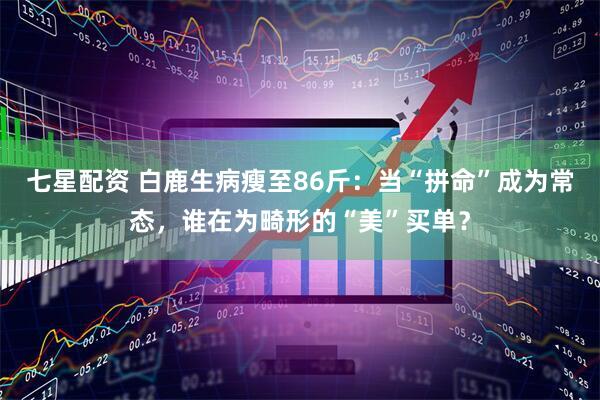 七星配资 白鹿生病瘦至86斤：当“拼命”成为常态，谁在为畸形的“美”买单？