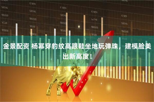 金景配资 杨幂穿豹纹高跟鞋坐地玩弹珠，建模脸美出新高度！