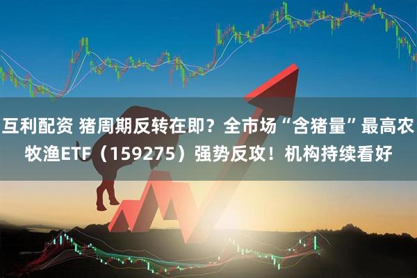 互利配资 猪周期反转在即？全市场“含猪量”最高农牧渔ETF（159275）强势反攻！机构持续看好