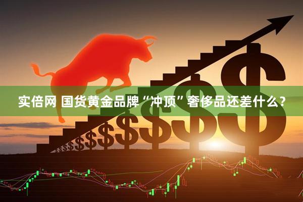 实倍网 国货黄金品牌“冲顶”奢侈品还差什么？