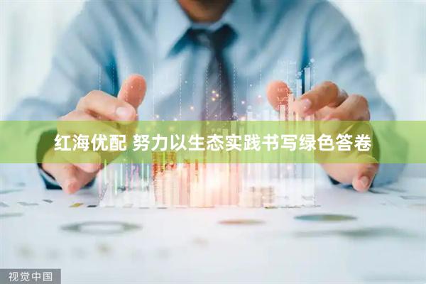 红海优配 努力以生态实践书写绿色答卷