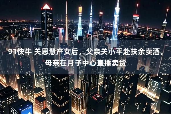 91快牛 关思慧产女后，父亲关小平赴扶余卖酒，母亲在月子中心直播卖货