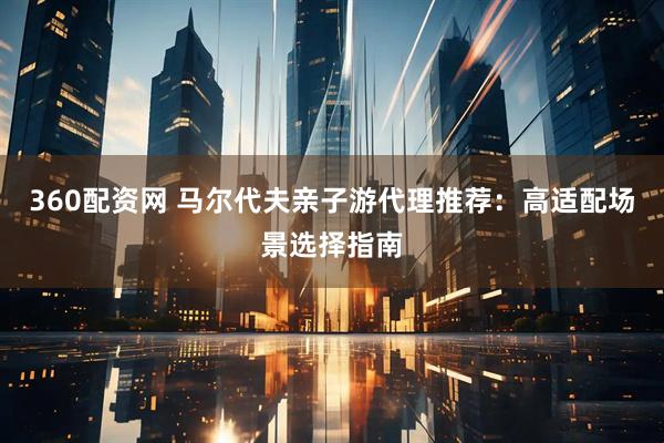 360配资网 马尔代夫亲子游代理推荐：高适配场景选择指南