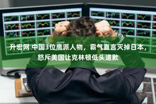 升宏网 中国3位鹰派人物，霸气直言灭掉日本，怒斥美国让克林顿低头道歉