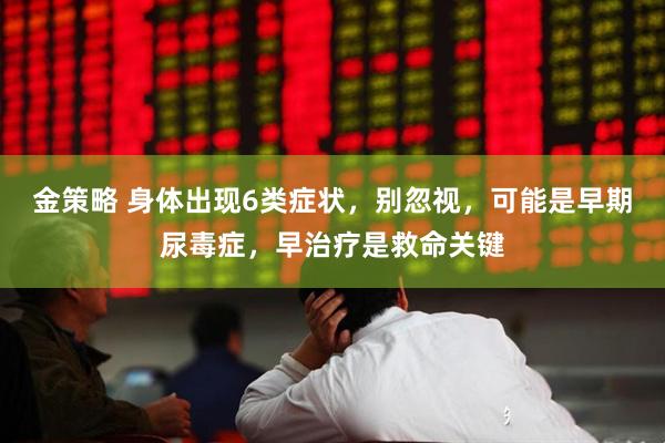 金策略 身体出现6类症状，别忽视，可能是早期尿毒症，早治疗是救命关键