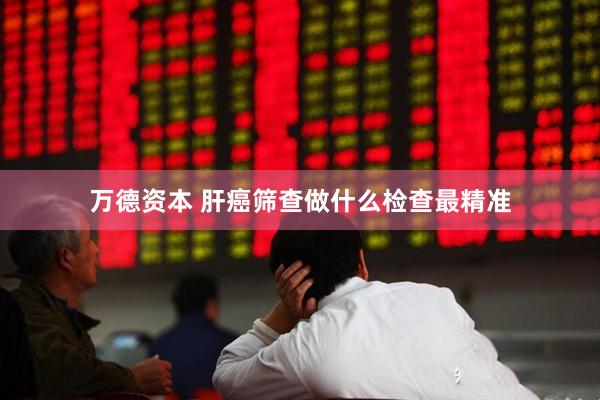 万德资本 肝癌筛查做什么检查最精准
