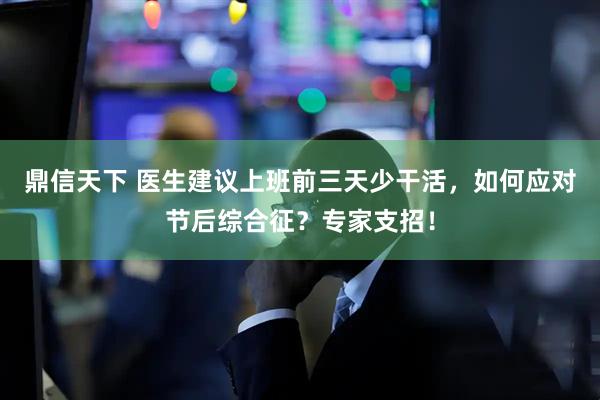 鼎信天下 医生建议上班前三天少干活，如何应对节后综合征？专家支招！