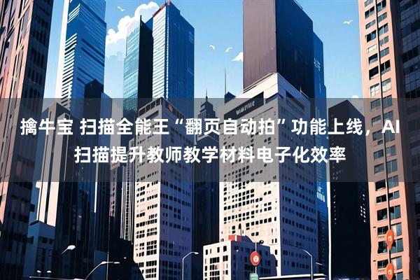 擒牛宝 扫描全能王“翻页自动拍”功能上线，AI扫描提升教师教学材料电子化效率