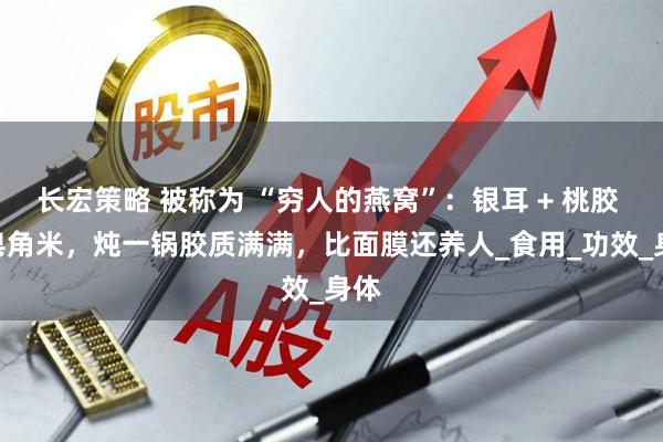 长宏策略 被称为 “穷人的燕窝”：银耳 + 桃胶 + 皂角米，炖一锅胶质满满，比面膜还养人_食用_功效_身体