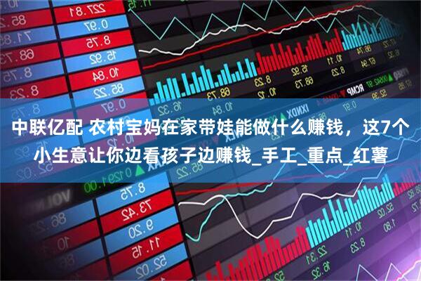 中联亿配 农村宝妈在家带娃能做什么赚钱，这7个小生意让你边看孩子边赚钱_手工_重点_红薯